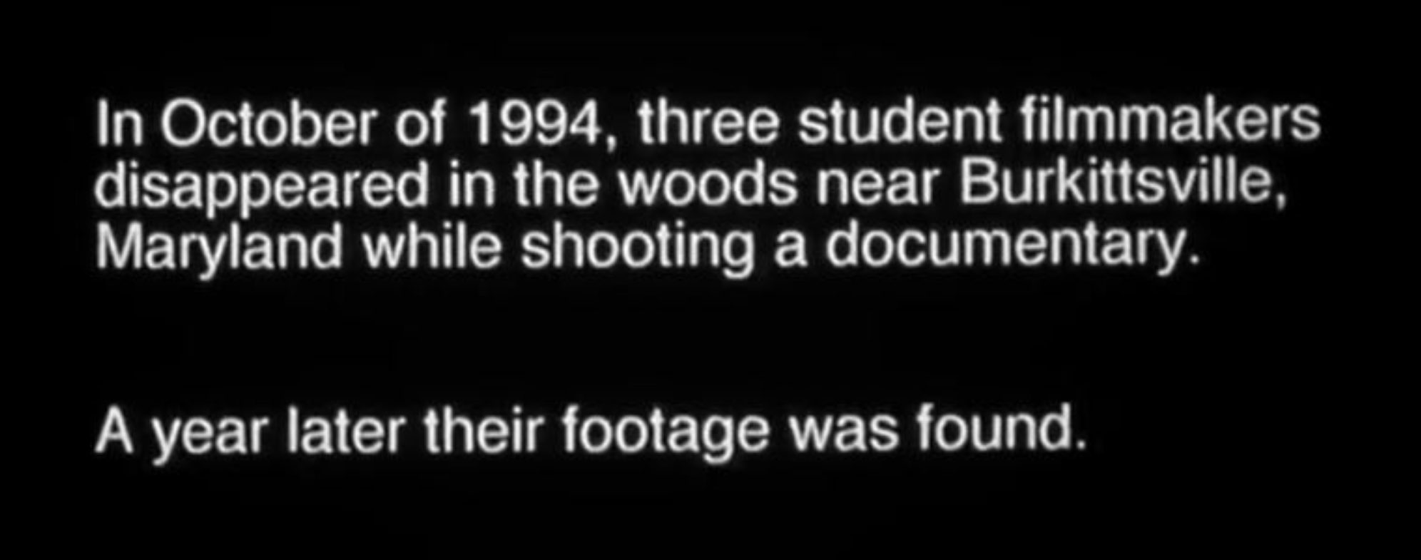 In October of 1994, three student filmmakers disappeared in the woods near Burkittsville, Maryland while shooting a documentary. A year later their footage was found. 