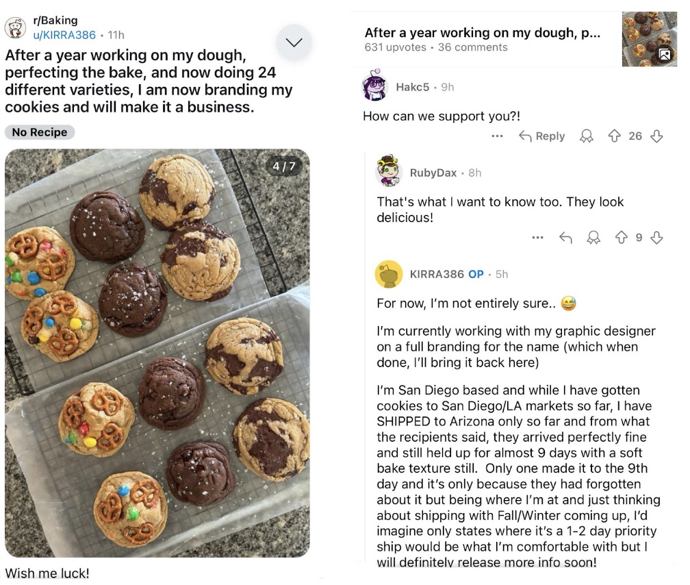 Some posted on r/Baking that they’ve perfected their bake and are now branding their cookies and will make it a business with a picture of some delicious cookies included. There are several comments wanting to show support for this new business. They say, “How can we support you?!” followed up by another that says, “That’s what I want to know too. They look delicious!”