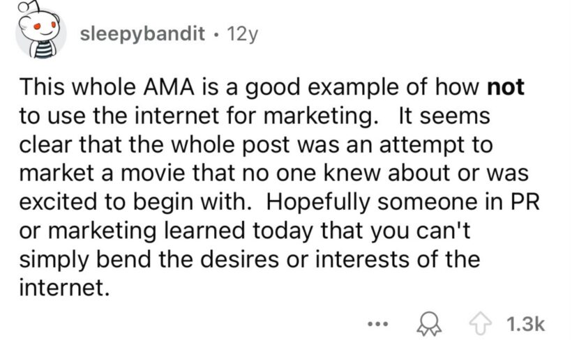 Reddit comment saying, this whole AMA is a good example of how not to use the internet for marketing. It seems clear that the whole post was an attempt to market a movie that no one knew about or was excited to begin with.Hopefully someone in PR or marketing learned today that you can’t simply bend the desires or interests of the internet.